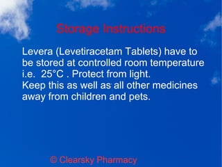 Storage Instructions
© Clearsky Pharmacy
Levera (Levetiracetam Tablets) have to
be stored at controlled room temperature
i.e. 25°C . Protect from light.
Keep this as well as all other medicines
away from children and pets.
 