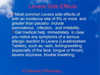 Levera Side Effects
© Clearsky Pharmacy
➢Most common Levera side effects of
with an incidence rate of 5% or more and
greater than placebo include
somnolence, infection, and irritability.
➢Get medical help immediately in case
you notice any symptoms of a serious
allergic reaction to Levera (Levetiracetam
Tablets), such as: rash, itching/swelling
(especially of the face, tongue or throat),
severe dizziness, trouble breathing.
 