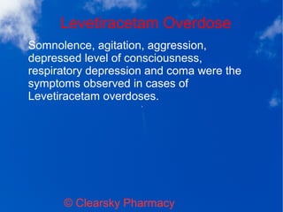 Levetiracetam Overdose
© Clearsky Pharmacy
Somnolence, agitation, aggression,
depressed level of consciousness,
respiratory depression and coma were the
symptoms observed in cases of
Levetiracetam overdoses.
 