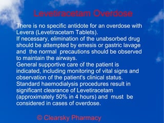 Levetiracetam Overdose
© Clearsky Pharmacy
There is no specific antidote for an overdose with
Levera (Levetiracetam Tablets).
If necessary, elimination of the unabsorbed drug
should be attempted by emesis or gastric lavage
and the normal precautions should be observed
to maintain the airways.
General supportive care of the patient is
indicated, including monitoring of vital signs and
observation of the patient's clinical status.
Standard haemodialysis procedures result in
significant clearance of Levetiracetam
(approximately 50% in 4 hours) and must be
considered in cases of overdose.
 
