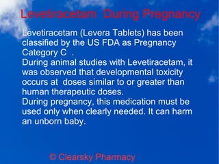 Levetiracetam During Pregnancy
© Clearsky Pharmacy
Levetiracetam (Levera Tablets) has been
classified by the US FDA as Pregnancy
Category C .
During animal studies with Levetiracetam, it
was observed that developmental toxicity
occurs at doses similar to or greater than
human therapeutic doses.
During pregnancy, this medication must be
used only when clearly needed. It can harm
an unborn baby.
 