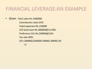 FINANCIAL LEVERAGE:AN EXAMPLE
• Given : Total sales=Rs.1400000
            Contribution ratio=25%
            Fixed expenses=Rs.150000
            O/S bank loan=Rs.400000@12.50%
            Preference S/C=Rs.200000@15%
            Tax rate=40%
            DTL=200000/(200000-50000)-30000/.60
                 =2
 