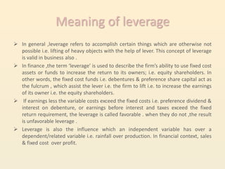 Meaning of leverage
 In general ,leverage refers to accomplish certain things which are otherwise not
  possible i.e. lifting of heavy objects with the help of lever. This concept of leverage
  is valid in business also .
 In finance ,the term ‘leverage’ is used to describe the firm’s ability to use fixed cost
  assets or funds to increase the return to its owners; i.e. equity shareholders. In
  other words, the fixed cost funds i.e. debentures & preference share capital act as
  the fulcrum , which assist the lever i.e. the firm to lift i.e. to increase the earnings
  of its owner i.e. the equity shareholders.
 If earnings less the variable costs exceed the fixed costs i.e. preference dividend &
  interest on debenture, or earnings before interest and taxes exceed the fixed
  return requirement, the leverage is called favorable . when they do not ,the result
  is unfavorable leverage .
 Leverage is also the influence which an independent variable has over a
  dependent/related variable i.e. rainfall over production. In financial context, sales
  & fixed cost over profit.
 