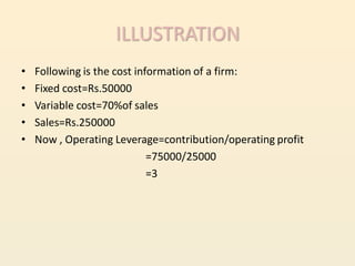 ILLUSTRATION
•   Following is the cost information of a firm:
•   Fixed cost=Rs.50000
•   Variable cost=70%of sales
•   Sales=Rs.250000
•   Now , Operating Leverage=contribution/operating profit
                             =75000/25000
                             =3
 