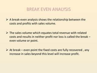 BREAK EVEN ANALYSIS

 A break-even analysis shows the relationship between the
  costs and profits with sales volume.

 The sales volume which equates total revenue with related
  costs and results in neither profit nor loss is called the break –
  even volume or point.

 At break – even point the fixed costs are fully recovered , any
  increase in sales beyond this level will increase profit.
 