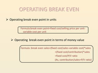 OPERATING BREAK EVEN
 Operating break even point in units

          Formula:break even point=fixed cost/selling price per unit-
            variable cost per unit


    Operating break even point in terms of money value

          Formula :break even sales=(fixed cost/sales-variable cost)*sales
                                         =(fixed cost/contribution)*sales
                                         =fixed cost/P/V ratio
                                         (As, contribution/sales=P/V ratio)
 