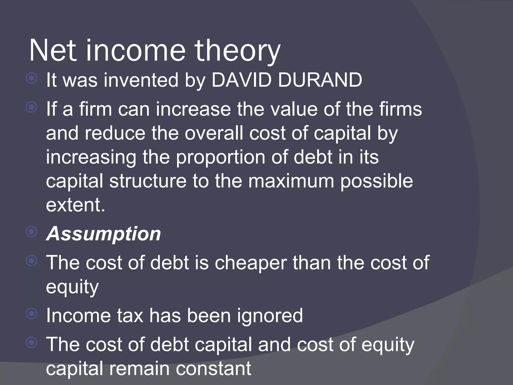 Net income theory It was invented by DAVID DURAND If a firm can increase the value of the firms and reduce the overall cost of capital by increasing the proportion of debt in its capital structure to the maximum possible extent.  Assumption   The cost of debt is cheaper than the cost of equity Income tax has been ignored The cost of debt capital and cost of equity capital remain constant 