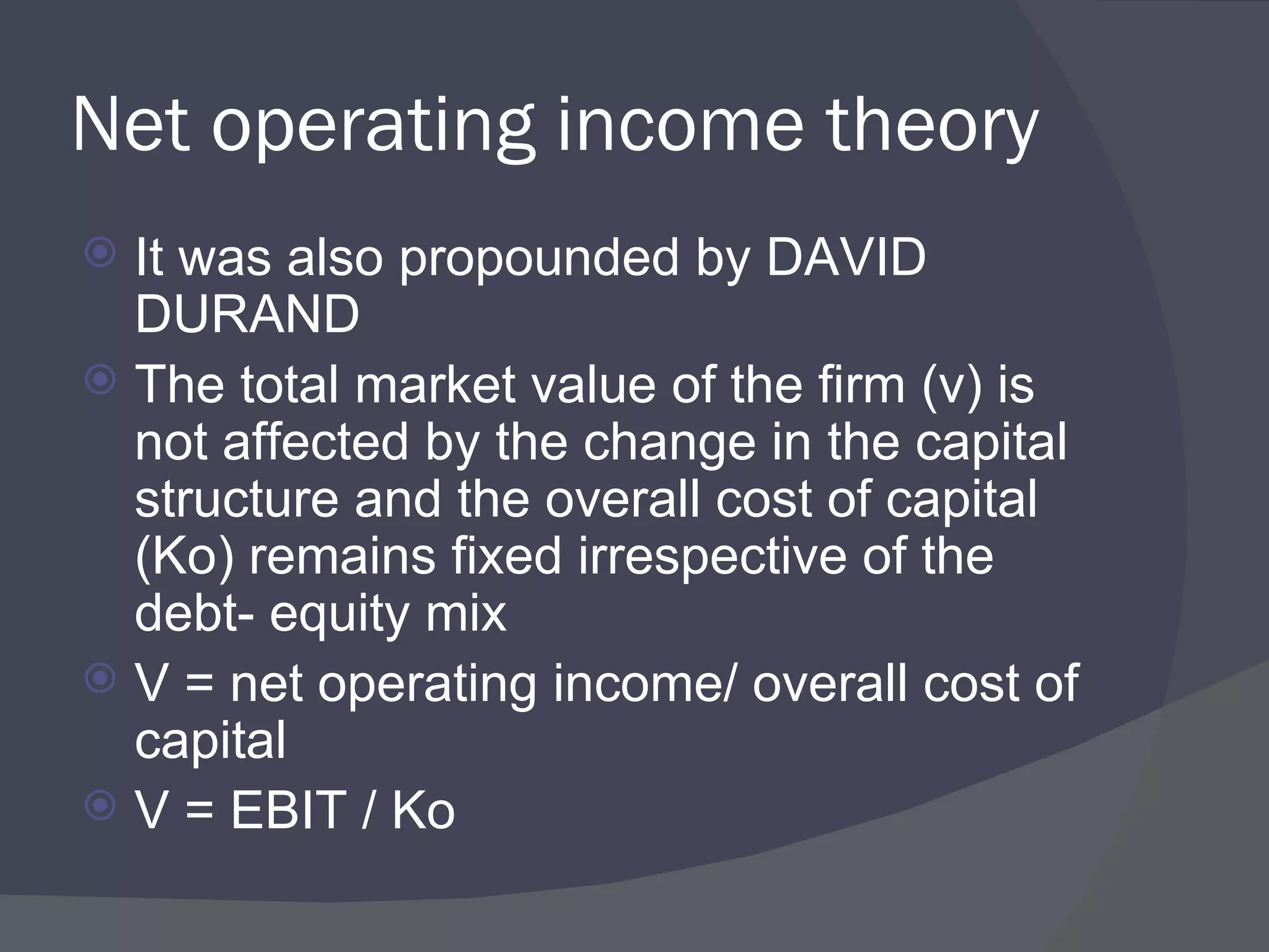 Net operating income theory It was also propounded by DAVID DURAND The total market value of the firm (v) is not affected by the change in the capital structure and the overall cost of capital (Ko) remains fixed irrespective of the debt- equity mix V = net operating income/ overall cost of capital V = EBIT / Ko 