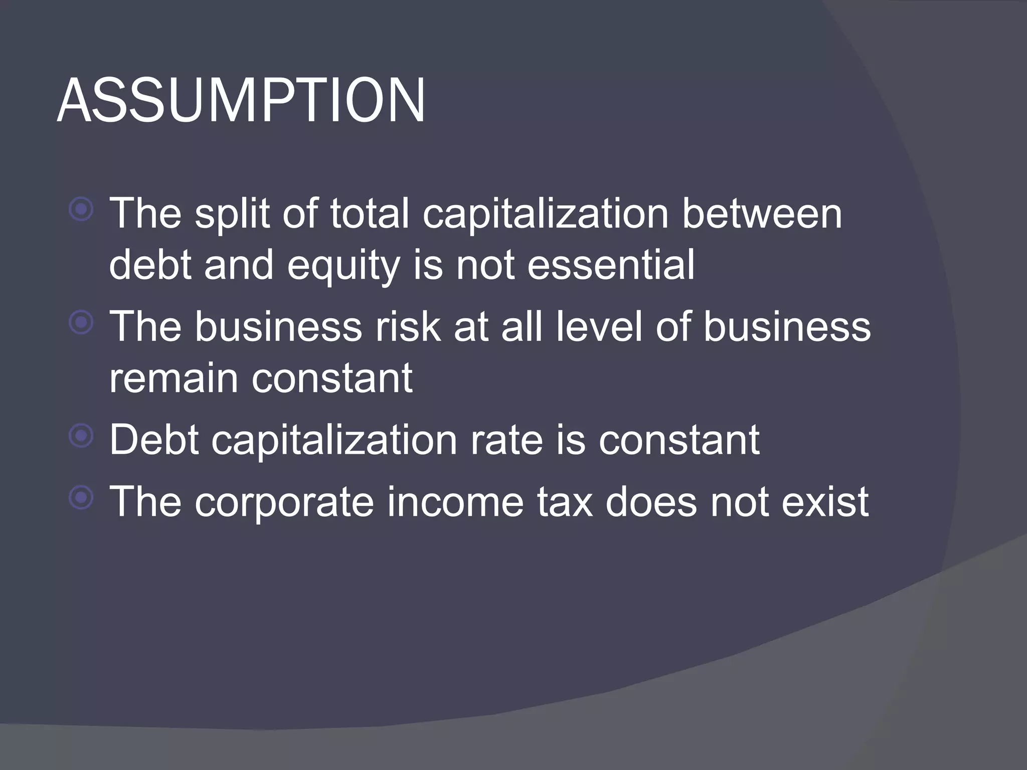 ASSUMPTION The split of total capitalization between debt and equity is not essential The business risk at all level of business remain constant Debt capitalization rate is constant The corporate income tax does not exist  