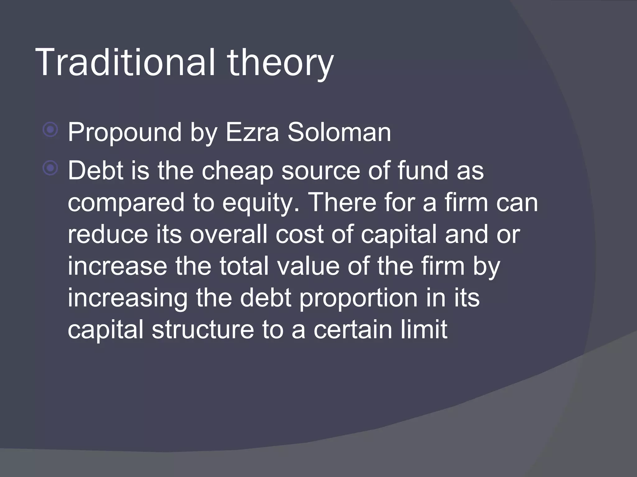 Traditional theory Propound by Ezra Soloman Debt is the cheap source of fund as compared to equity. There for a firm can reduce its overall cost of capital and or increase the total value of the firm by increasing the debt proportion in its capital structure to a certain limit  