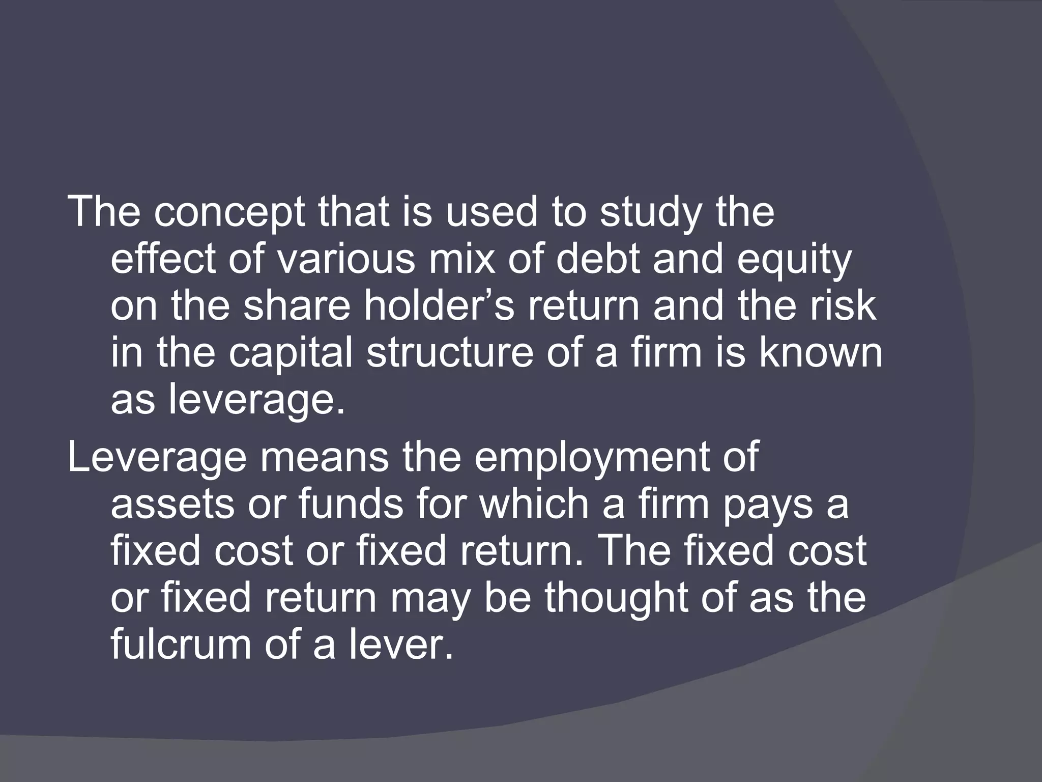 The concept that is used to study the effect of various mix of debt and equity on the share holder’s return and the risk in the capital structure of a firm is known as leverage. Leverage means the employment of assets or funds for which a firm pays a fixed cost or fixed return. The fixed cost or fixed return may be thought of as the fulcrum of a lever. 