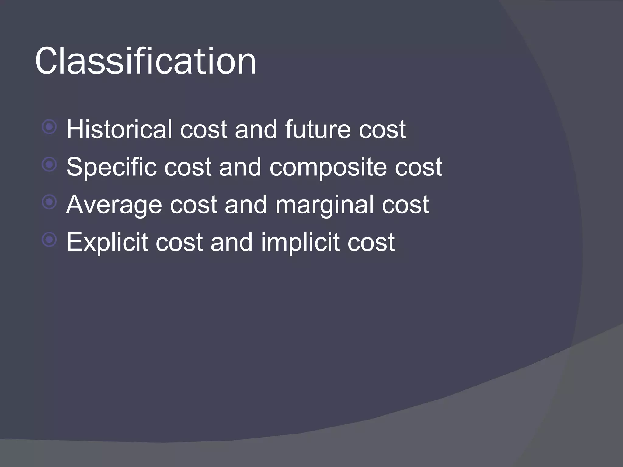 Classification  Historical cost and future cost Specific cost and composite cost Average cost and marginal cost  Explicit cost and implicit cost 
