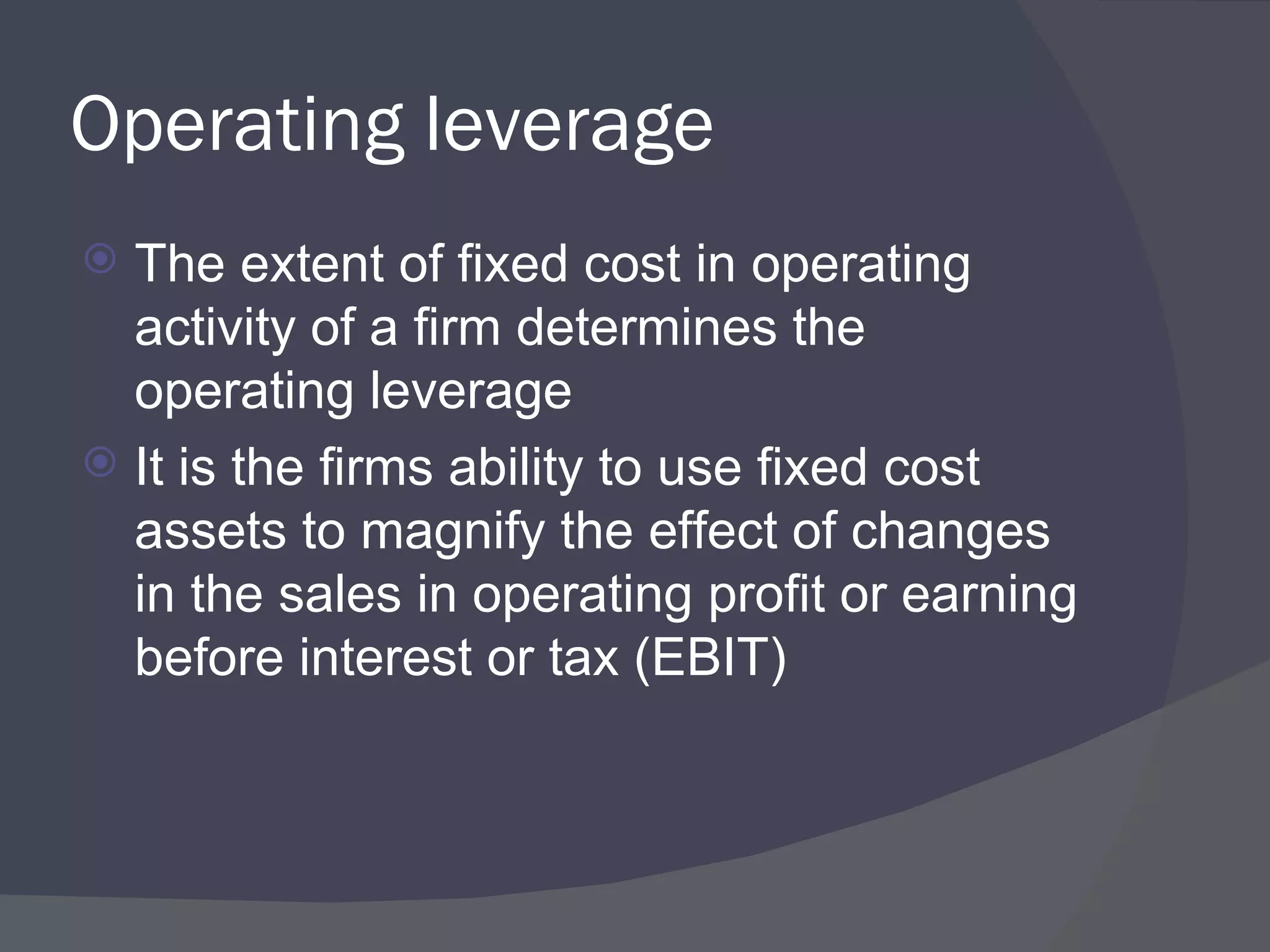 Operating leverage The extent of fixed cost in operating activity of a firm determines the operating leverage It is the firms ability to use fixed cost assets to magnify the effect of changes in the sales in operating profit or earning before interest or tax (EBIT) 