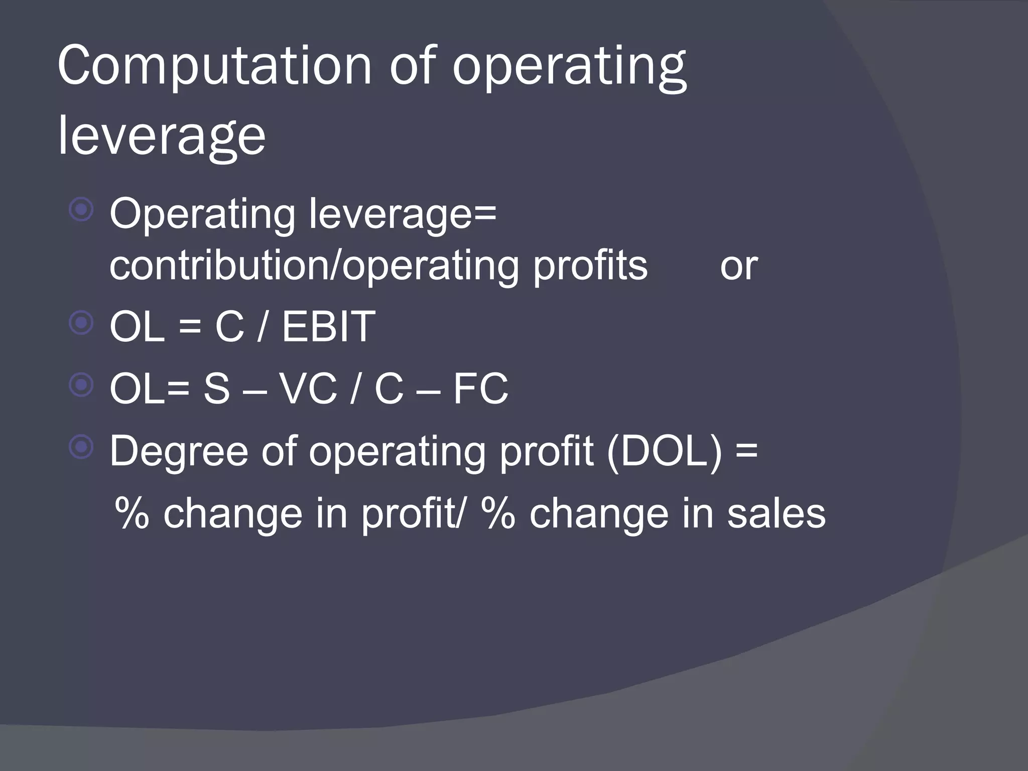 Computation of operating leverage Operating leverage= contribution/operating profits  or OL = C / EBIT OL= S – VC / C – FC Degree of operating profit (DOL) = % change in profit/ % change in sales  