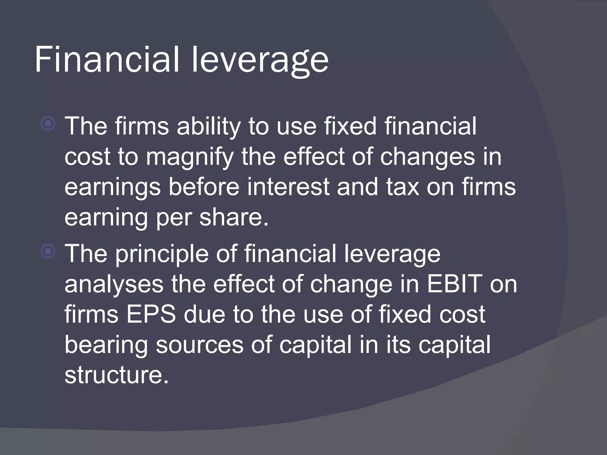 Financial leverage The firms ability to use fixed financial cost to magnify the effect of changes in earnings before interest and tax on firms earning per share. The principle of financial leverage analyses the effect of change in EBIT on firms EPS due to the use of fixed cost bearing sources of capital in its capital structure. 