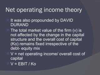 Net operating income theory It was also propounded by DAVID DURAND The total market value of the firm (v) is not affected by the change in the capital structure and the overall cost of capital (Ko) remains fixed irrespective of the debt- equity mix V = net operating income/ overall cost of capital V = EBIT / Ko 