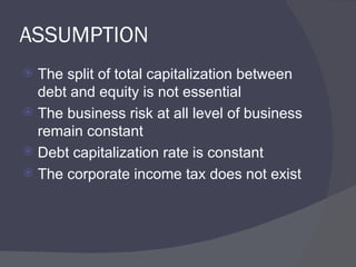 ASSUMPTION The split of total capitalization between debt and equity is not essential The business risk at all level of business remain constant Debt capitalization rate is constant The corporate income tax does not exist  