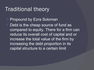 Traditional theory Propound by Ezra Soloman Debt is the cheap source of fund as compared to equity. There for a firm can reduce its overall cost of capital and or increase the total value of the firm by increasing the debt proportion in its capital structure to a certain limit  