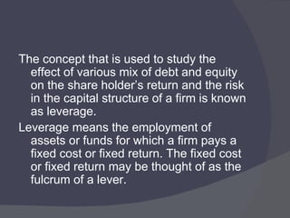 The concept that is used to study the effect of various mix of debt and equity on the share holder’s return and the risk in the capital structure of a firm is known as leverage. Leverage means the employment of assets or funds for which a firm pays a fixed cost or fixed return. The fixed cost or fixed return may be thought of as the fulcrum of a lever. 