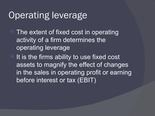 Operating leverage The extent of fixed cost in operating activity of a firm determines the operating leverage It is the firms ability to use fixed cost assets to magnify the effect of changes in the sales in operating profit or earning before interest or tax (EBIT) 