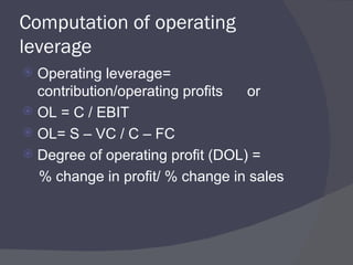 Computation of operating leverage Operating leverage= contribution/operating profits  or OL = C / EBIT OL= S – VC / C – FC Degree of operating profit (DOL) = % change in profit/ % change in sales  