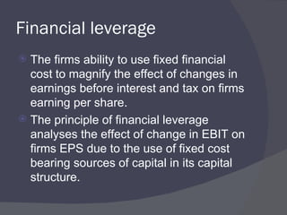 Financial leverage The firms ability to use fixed financial cost to magnify the effect of changes in earnings before interest and tax on firms earning per share. The principle of financial leverage analyses the effect of change in EBIT on firms EPS due to the use of fixed cost bearing sources of capital in its capital structure. 