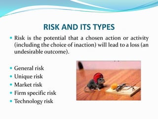 RISK AND ITS TYPES
 Risk is the potential that a chosen action or activity
(including the choice of inaction) will lead to a loss (an
undesirable outcome).
 General risk
 Unique risk
 Market risk
 Firm specific risk
 Technology risk
 