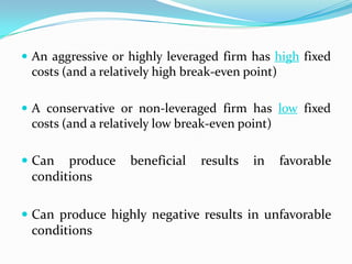  An aggressive or highly leveraged firm has high fixed
costs (and a relatively high break-even point)
 A conservative or non-leveraged firm has low fixed
costs (and a relatively low break-even point)
 Can produce beneficial results in favorable
conditions
 Can produce highly negative results in unfavorable
conditions
 