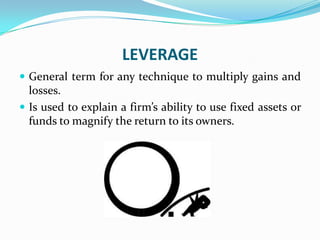 LEVERAGE
 General term for any technique to multiply gains and
losses.
 Is used to explain a firm’s ability to use fixed assets or
funds to magnify the return to its owners.
 