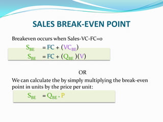 SALES BREAK-EVEN POINT
Breakeven occurs when Sales-VC-FC=0
SBE = FC + (VCBE)
SBE = FC + (QBE )(V)
OR
We can calculate the by simply multiplying the break-even
point in units by the price per unit:
SBE = QBE * P
 