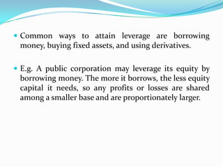  Common ways to attain leverage are borrowing
money, buying fixed assets, and using derivatives.
 E.g. A public corporation may leverage its equity by
borrowing money. The more it borrows, the less equity
capital it needs, so any profits or losses are shared
among a smaller base and are proportionately larger.
 