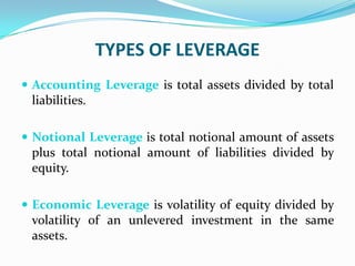 TYPES OF LEVERAGE
 Accounting Leverage is total assets divided by total
liabilities.
 Notional Leverage is total notional amount of assets
plus total notional amount of liabilities divided by
equity.
 Economic Leverage is volatility of equity divided by
volatility of an unlevered investment in the same
assets.
 
