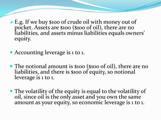 E.g. If we buy $100 of crude oil with money out of
pocket. Assets are $100 ($100 of oil), there are no
liabilities, and assets minus liabilities equals owners'
equity.
 Accounting leverage is 1 to 1.
 The notional amount is $100 ($100 of oil), there are no
liabilities, and there is $100 of equity, so notional
leverage is 1 to 1.
 The volatility of the equity is equal to the volatility of
oil, since oil is the only asset and you own the same
amount as your equity, so economic leverage is 1 to 1.
 