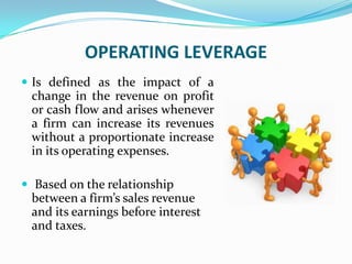 OPERATING LEVERAGE
 Is defined as the impact of a
change in the revenue on profit
or cash flow and arises whenever
a firm can increase its revenues
without a proportionate increase
in its operating expenses.
 Based on the relationship
between a firm’s sales revenue
and its earnings before interest
and taxes.
 