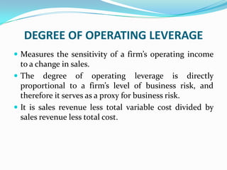 DEGREE OF OPERATING LEVERAGE
 Measures the sensitivity of a firm’s operating income
to a change in sales.
 The degree of operating leverage is directly
proportional to a firm’s level of business risk, and
therefore it serves as a proxy for business risk.
 It is sales revenue less total variable cost divided by
sales revenue less total cost.
 