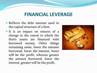 FINANCIAL LEVERAGE
 Reflects the debt amount used in
the capital structure of a firm.
 It is an impact on returns of a
change in the extent to which the
firm’s assets are financed with
borrowed money. Other things
remaining same, lower the amount
borrowed, lower the interest, lower
will be the profit, whereas greater
the amount borrowed, lower the
interest, greater will be the profit.
 