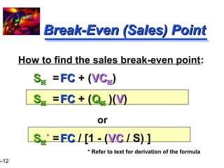 16-12 
BBrreeaakk--EEvveenn ((SSaalleess)) PPooiinntt 
How to find the sales break-even point: 
SSBBEE = FFCC + (VVCCBBEE) 
SSBBEE = FFCC + (QQBBEE )(VV) 
or 
SSBBEE 
** = FFCC / [1 - (VVCC / S) ] 
* Refer to text for derivation of the formula 
 