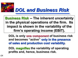 16-24 
DDOOLL aanndd BBuussiinneessss RRiisskk 
BBuussiinneessss RRiisskk ---- TThhee iinnhheerreenntt uunncceerrttaaiinnttyy 
iinn tthhee pphhyyssiiccaall ooppeerraattiioonnss ooff tthhee ffiirrmm.. IIttss 
iimmppaacctt iiss sshhoowwnn iinn tthhee vvaarriiaabbiilliittyy ooff tthhee 
ffiirrmm’’ss ooppeerraattiinngg iinnccoommee ((EEBBIITT)).. 
DOL is only oonnee ccoommppoonneenntt of business risk 
and becomes “active” oonnllyy iinn tthhee pprreesseennccee 
ooff ssaalleess aanndd pprroodduuccttiioonn ccoosstt vvaarriiaabbiilliittyy. 
DOL mmaaggnniiffiieess the variability of operating 
profits and, hence, business risk. 
 