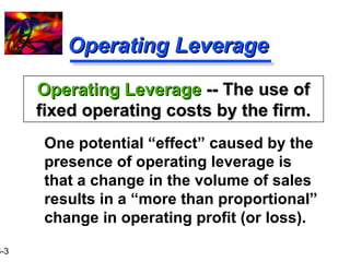 16-3 
OOppeerraattiinngg LLeevveerraaggee 
OOppeerraattiinngg LLeevveerraaggee ---- TThhee uussee ooff 
ffiixxeedd ooppeerraattiinngg ccoossttss bbyy tthhee ffiirrmm.. 
 One potential “effect” caused by the 
presence of operating leverage is 
that a change in the volume of sales 
results in a “more than proportional” 
change in operating profit (or loss). 
 
