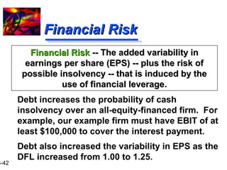 16-42 
FFiinnaanncciiaall RRiisskk 
FFiinnaanncciiaall RRiisskk ---- TThhee aaddddeedd vvaarriiaabbiilliittyy iinn 
eeaarrnniinnggss ppeerr sshhaarree ((EEPPSS)) ---- pplluuss tthhee rriisskk ooff 
ppoossssiibbllee iinnssoollvveennccyy ---- tthhaatt iiss iinndduucceedd bbyy tthhee 
uussee ooff ffiinnaanncciiaall lleevveerraaggee.. 
 Debt increases the probability of cash 
insolvency over an all-equity-financed firm. For 
example, our example firm must have EBIT of at 
least $100,000 to cover the interest payment. 
 Debt also increased the variability in EPS as the 
DFL increased from 1.00 to 1.25. 
 