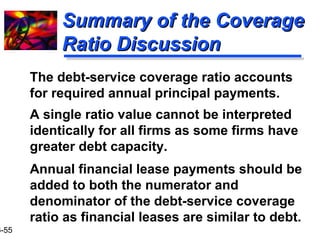 16-55 
SSuummmmaarryy ooff tthhee CCoovveerraaggee 
RRaattiioo DDiissccuussssiioonn 
 The debt-service coverage ratio accounts 
for required annual principal payments. 
 A single ratio value cannot be interpreted 
identically for all firms as some firms have 
greater debt capacity. 
 Annual financial lease payments should be 
added to both the numerator and 
denominator of the debt-service coverage 
ratio as financial leases are similar to debt. 
 