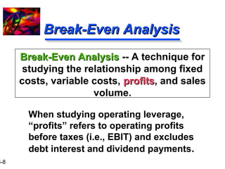 16-8 
BBrreeaakk--EEvveenn AAnnaallyyssiiss 
BBrreeaakk--EEvveenn AAnnaallyyssiiss -- A technique for 
studying the relationship among fixed 
costs, variable costs, pprrooffiittss, and sales 
volume. 
 When studying operating leverage, 
“profits” refers to operating profits 
before taxes (i.e., EBIT) and excludes 
debt interest and dividend payments. 
 