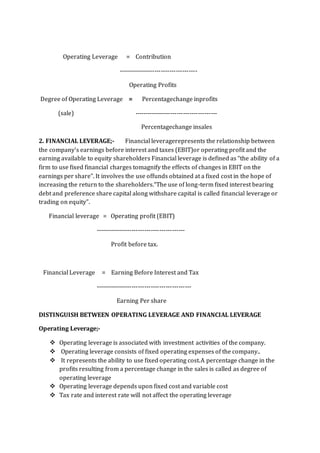 Operating Leverage = Contribution
-------------------------------------
Operating Profits
Degree of Operating Leverage = Percentagechange inprofits
(sale) ---------------------------------------
Percentagechange insales
2. FINANCIAL LEVERAGE;- Financial leveragerepresents the relationship between
the company’s earnings before interest and taxes (EBIT)or operating profit and the
earning available to equity shareholders Financial leverage is defined as “the ability of a
firm to use fixed financial charges tomagnify the effects of changes in EBIT on the
earnings per share”. It involves the use offunds obtained at a fixed cost in the hope of
increasing the return to the shareholders.“The use of long-term fixed interest bearing
debt and preference share capital along withshare capital is called financial leverage or
trading on equity”.
Financial leverage = Operating profit (EBIT)
------------------------------------------
Profit before tax.
Financial Leverage = Earning Before Interest and Tax
---------------------------------------------
Earning Per share
DISTINGUISH BETWEEN OPERATING LEVERAGE AND FINANCIAL LEVERAGE
Operating Leverage;-
 Operating leverage is associated with investment activities of the company.
 Operating leverage consists of fixed operating expenses of the company..
 It represents the ability to use fixed operating cost.A percentage change in the
profits resulting from a percentage change in the sales is called as degree of
operating leverage
 Operating leverage depends upon fixed cost and variable cost
 Tax rate and interest rate will not affect the operating leverage
 