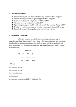 2. Financial Leverage;-
 Financial leverage is associated with financing . activities of the company
 Financial leverage consists of operating profit. of the company
 It represents the relationship between EBIT and EPS
 Financial leverage can be calculated by EBIT
 A percentage change in taxable profit is theresult of percentage change in EBIT
 Trading on equity is possible only when the company uses financial leverage
 Financial leverage will change due to tax rate and interest rate
3. COMBINED LEVERAGE;-
When the company uses both financial and operating leverage to
magnification of anychange in sales into a larger relative changes in earning per share.
Combined leverage isalso called as composite leverage or total leverage.Combined
leverage express the relationship between the revenue in the account ofsales and the
taxable income.
CL = OL × FL
CL = C OP C
------- * ------- * -------
OP PBT PBT
Where,
CL = Combined Leverage
OL = Operating Leverage
FL = Financial Leverage
C = Contribution
OP = Operating Profit (EBIT),,,,,PBT= Profit Before Tax
 