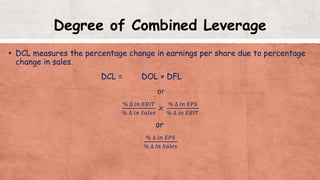 Degree of Combined Leverage
▪ DCL measures the percentage change in earnings per share due to percentage
change in sales.
DCL = DOL × DFL
or
% ∆ 𝑖𝑛 𝐸𝐵𝐼𝑇
% ∆ 𝑖𝑛 𝑆𝑎𝑙𝑒𝑠
×
% ∆ 𝑖𝑛 𝐸𝑃𝑆
% ∆ 𝑖𝑛 𝐸𝐵𝐼𝑇
or
% ∆ 𝑖𝑛 𝐸𝑃𝑆
% ∆ 𝑖𝑛 𝑆𝑎𝑙𝑒𝑠
 