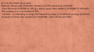 Q. 3. X Ltd. details are as under :
Sales (@ 100 per unit) 24,00,000; Variable Cost 50%;Fixed Cost 10,00,000
It has borrowed 10,00,000 @ 10% p.a. and its equity share capital is 10,00,000 (₹ 100 each).
The company is in a tax bracket of 50%.
Calculate : (a) Operating Leverage (b) Financial Leverage (c) Combined Leverage (d) Return
on Equity (e) If the sales increases by ₹ 6,00,000 ; what will the new EBIT
 