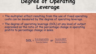 Degree of Operating
Leverage
▪ The multiplier effect resulting from the use of fixed operating
costs can be measured by the degree of operating leverage.
▪ The degree of operating leverage (DOL) at any level of output
expressed as the ratio of the percentage change in operating
profits to percentage change in sales.
DOL =
% ∆ 𝑖𝑛 𝑝𝑟𝑜𝑓𝑖𝑡𝑠
% ∆ 𝑖𝑛 𝑆𝑎𝑙𝑒𝑠
or
% ∆ 𝑖𝑛 𝐸𝐵𝐼𝑇
% ∆ 𝑖𝑛 𝑆𝑎𝑙𝑒𝑠
 