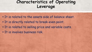 Characteristics of Operating
Leverage
▪ It is related to the assets side of balance sheet.
▪ It is directly related to break-even point.
▪ It is related to selling price and variable costs.
▪ It is involves business risk.
 