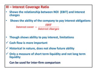 III – Interest Coverage Ratio
• Shows the relationship between NOI (EBIT) and Interest
charges
• Shows the ability of the company to pay interest obligations
• Though shows ability to pay interest, limitations
 Cash flow is more important
 Historical in nature, does not show future ability
 Only a measure of short term liquidity and not long term
liquidity
Can be used for inter-firm comparison
 