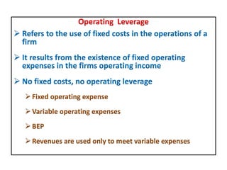 Operating Leverage
 Refers to the use of fixed costs in the operations of a
firm
 It results from the existence of fixed operating
expenses in the firms operating income
 No fixed costs, no operating leverage
Fixed operating expense
Variable operating expenses
BEP
Revenues are used only to meet variable expenses
 